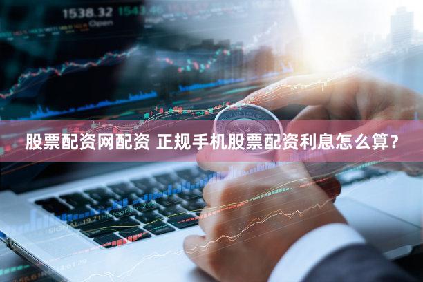 股票配资网配资 正规手机股票配资利息怎么算？