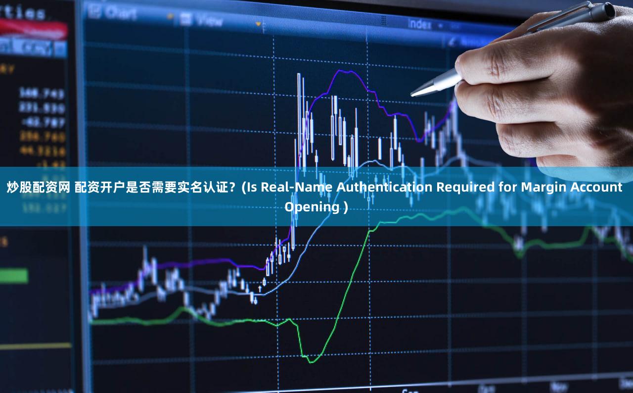 炒股配资网 配资开户是否需要实名认证？(Is Real-Name Authentication Required for Margin Account Opening )