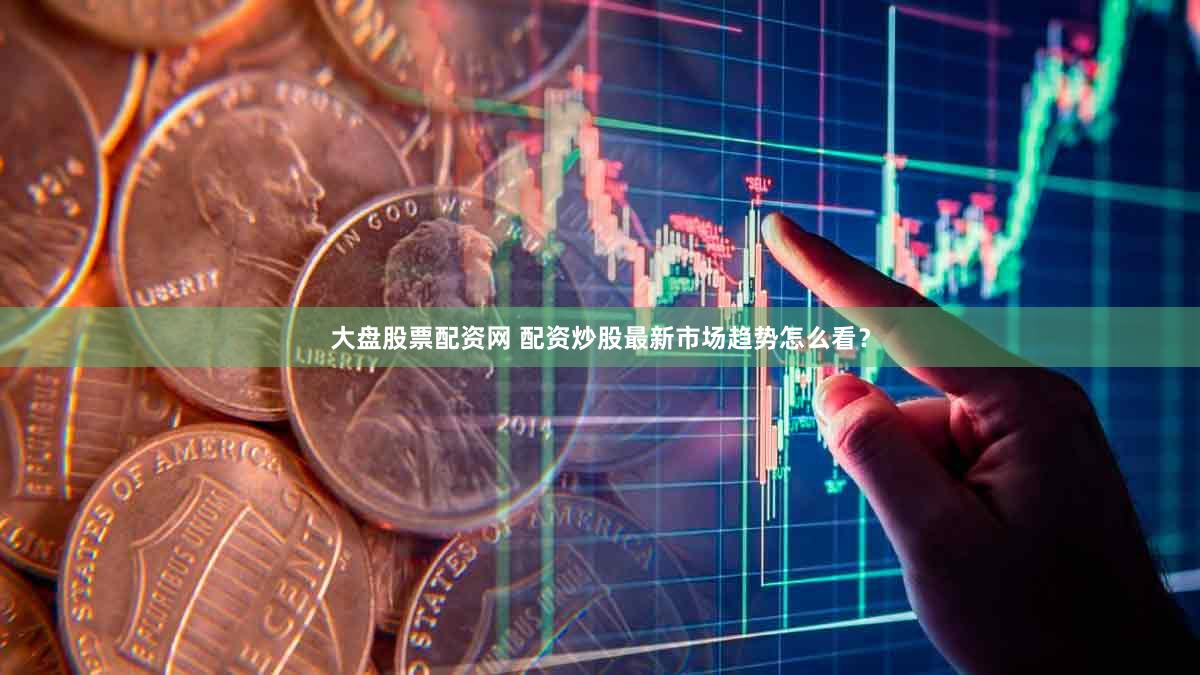 大盘股票配资网 配资炒股最新市场趋势怎么看？