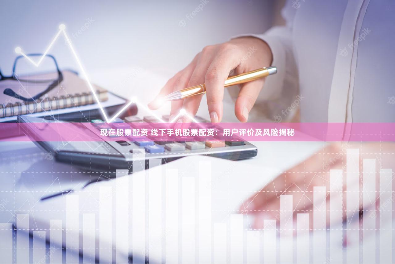 现在股票配资 线下手机股票配资：用户评价及风险揭秘
