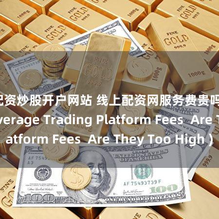 证券配资炒股开户网站 线上配资网服务费贵吗？ (Online Leverage Trading Platform Fees  Are They Too High )