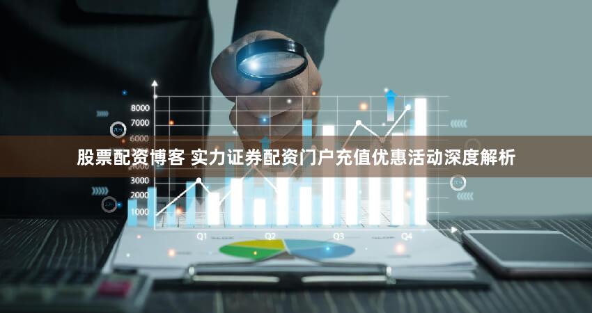股票配资博客 实力证券配资门户充值优惠活动深度解析