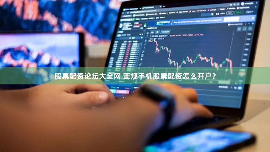 股票配资论坛大全网 正规手机股票配资怎么开户？