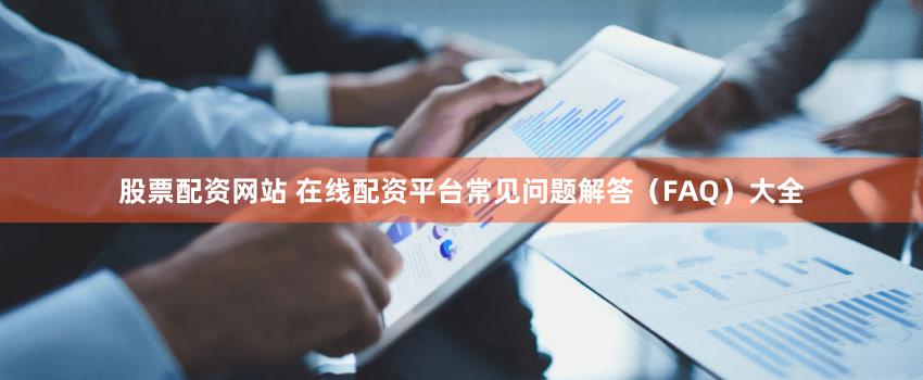 股票配资网站 在线配资平台常见问题解答（FAQ）大全