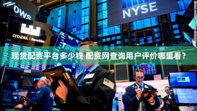 现货配资平台多少钱 配资网查询用户评价哪里看？