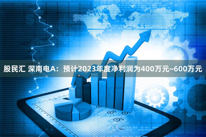 股民汇 深南电A：预计2023年度净利润为400万元~600万元