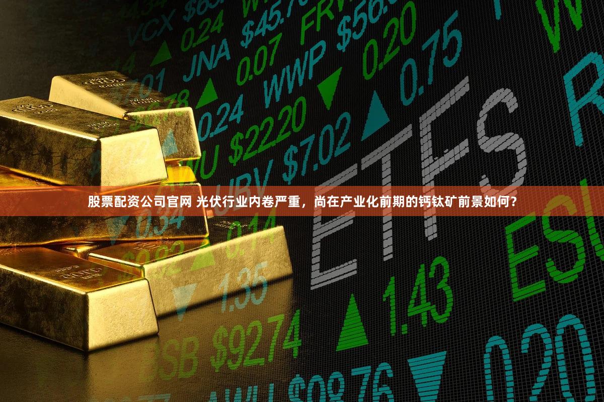 股票配资公司官网 光伏行业内卷严重，尚在产业化前期的钙钛矿前景如何？