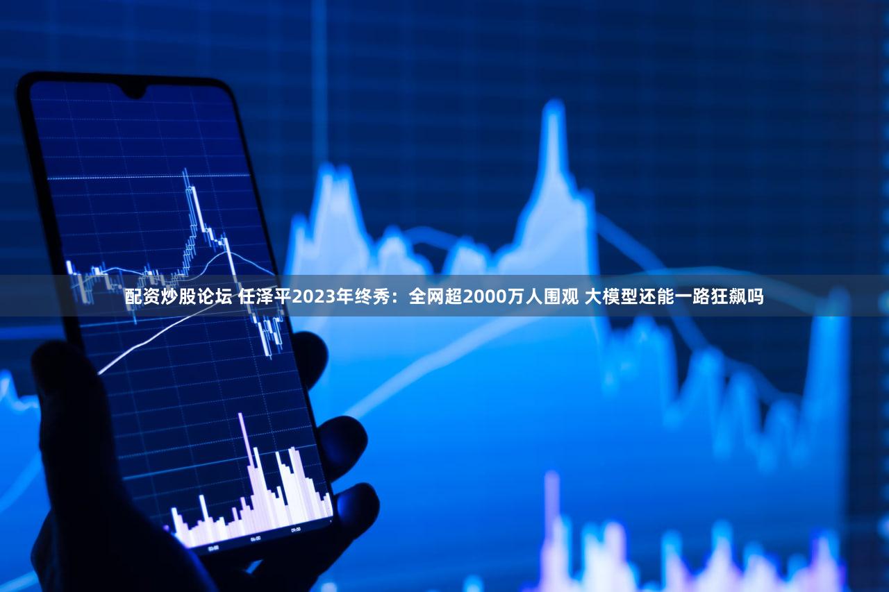 配资炒股论坛 任泽平2023年终秀：全网超2000万人围观 大模型还能一路狂飙吗