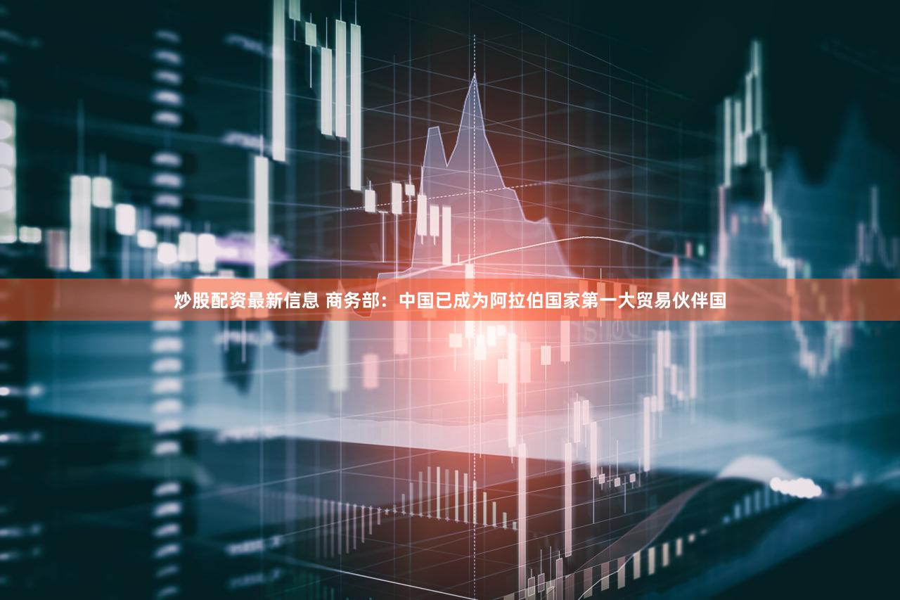 炒股配资最新信息 商务部：中国已成为阿拉伯国家第一大贸易伙伴国