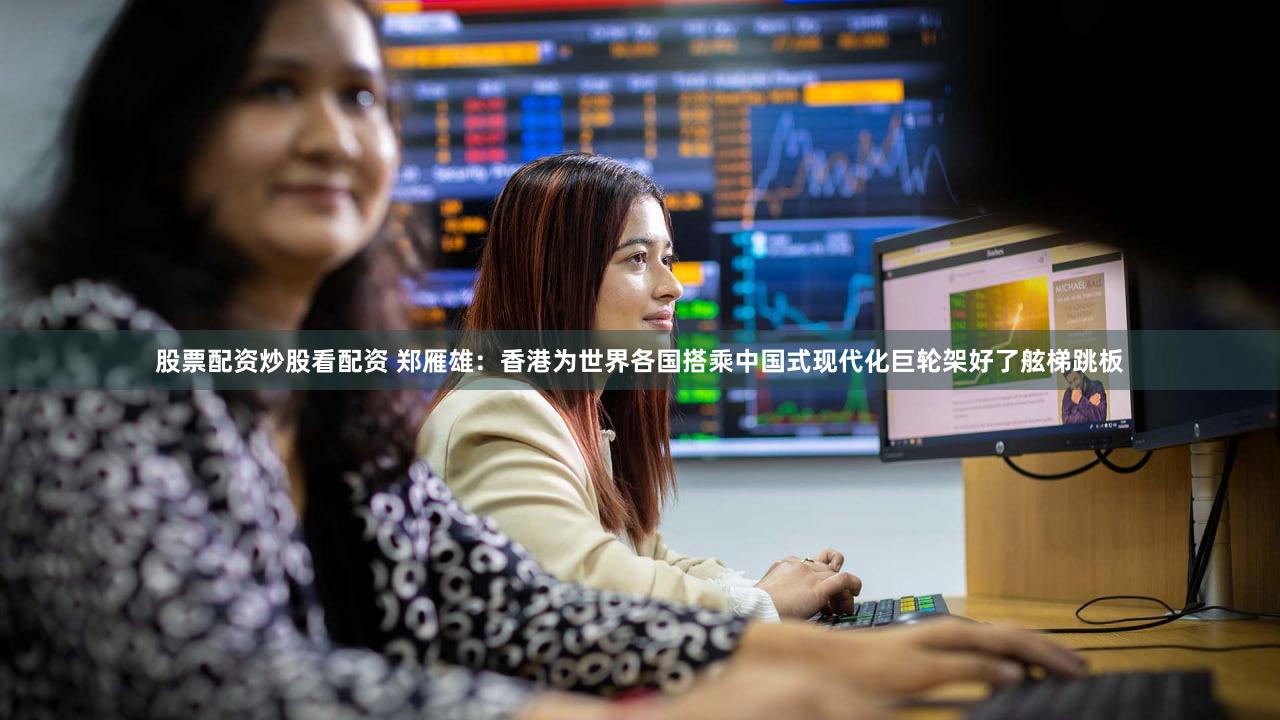 股票配资炒股看配资 郑雁雄：香港为世界各国搭乘中国式现代化巨轮架好了舷梯跳板