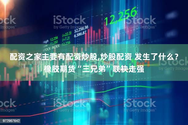 配资之家主要有配资炒股,炒股配资 发生了什么？橡胶期货“三兄弟”联袂走强