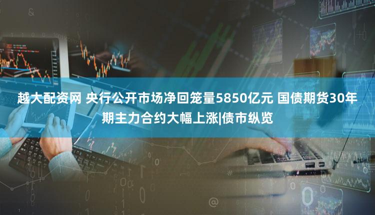 越大配资网 央行公开市场净回笼量5850亿元 国债期货30年期主力合约大幅上涨|债市纵览