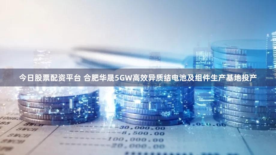 今日股票配资平台 合肥华晟5GW高效异质结电池及组件生产基地投产