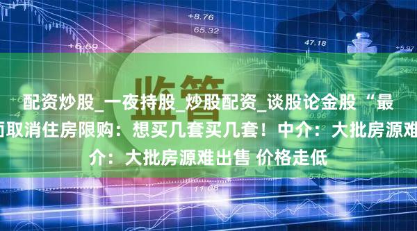 配资炒股_一夜持股_炒股配资_谈股论金股 “最强地级市”全面取消住房限购：想买几套买几套！中介：大批房源难出售 价格走低