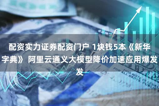 配资实力证券配资门户 1块钱5本《新华字典》 阿里云通义大模型降价加速应用爆发