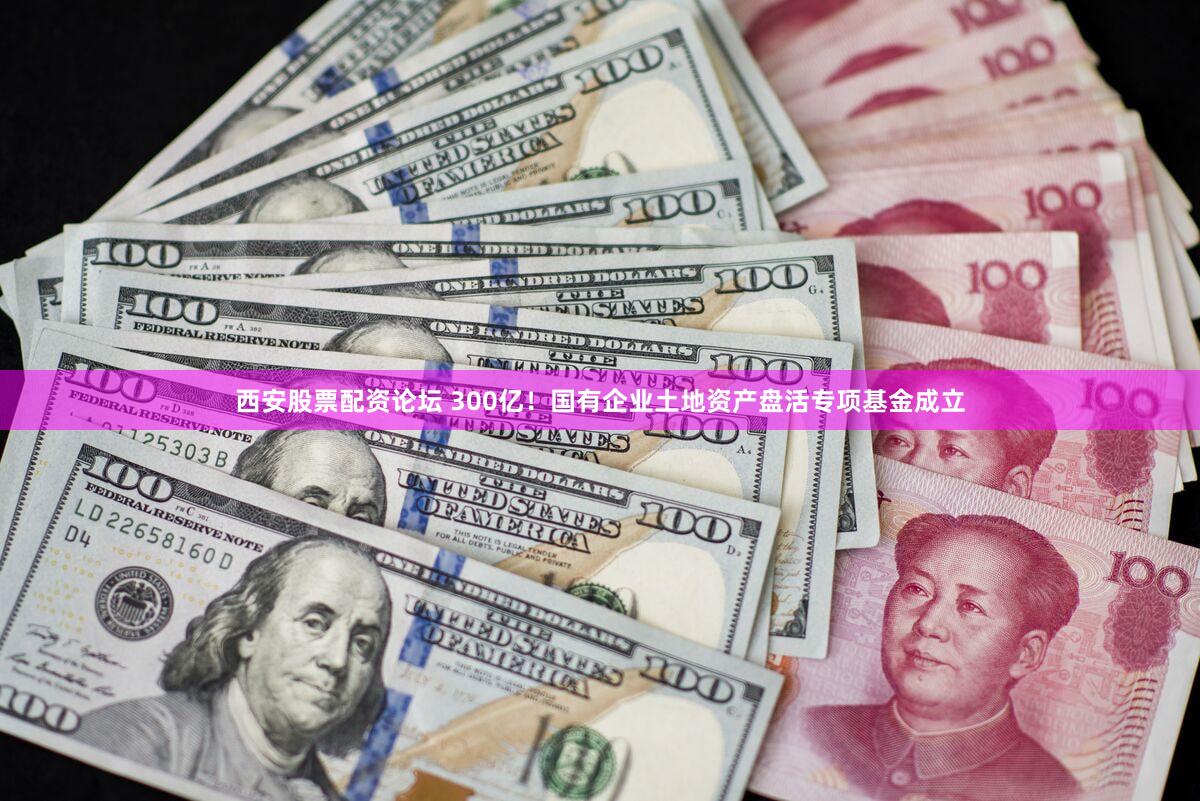 西安股票配资论坛 300亿！国有企业土地资产盘活专项基金成立