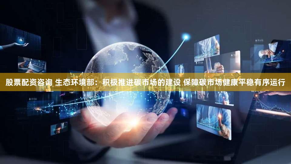 股票配资咨询 生态环境部：积极推进碳市场的建设 保障碳市场健康平稳有序运行