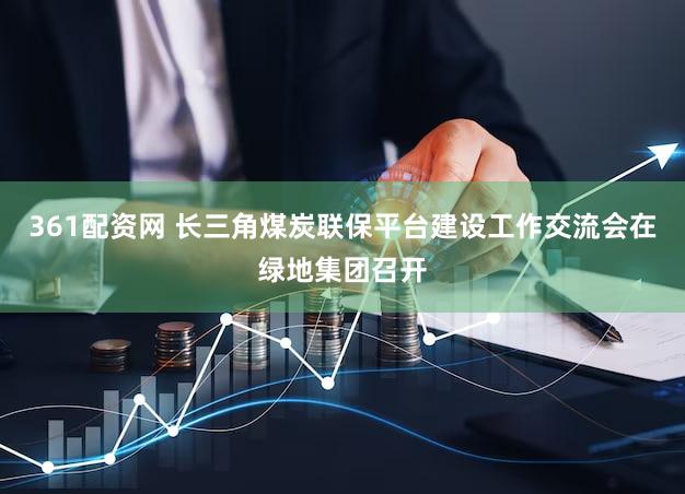361配资网 长三角煤炭联保平台建设工作交流会在绿地集团召开