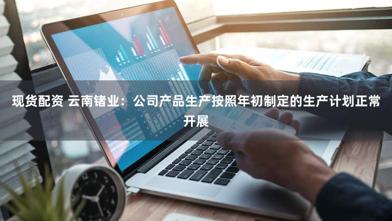 现货配资 云南锗业：公司产品生产按照年初制定的生产计划正常开展
