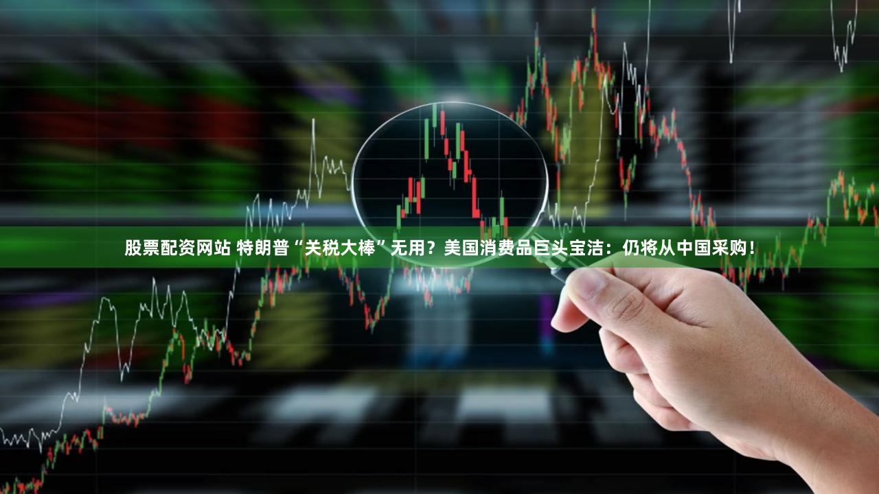 股票配资网站 特朗普“关税大棒”无用？美国消费品巨头宝洁：仍将从中国采购！