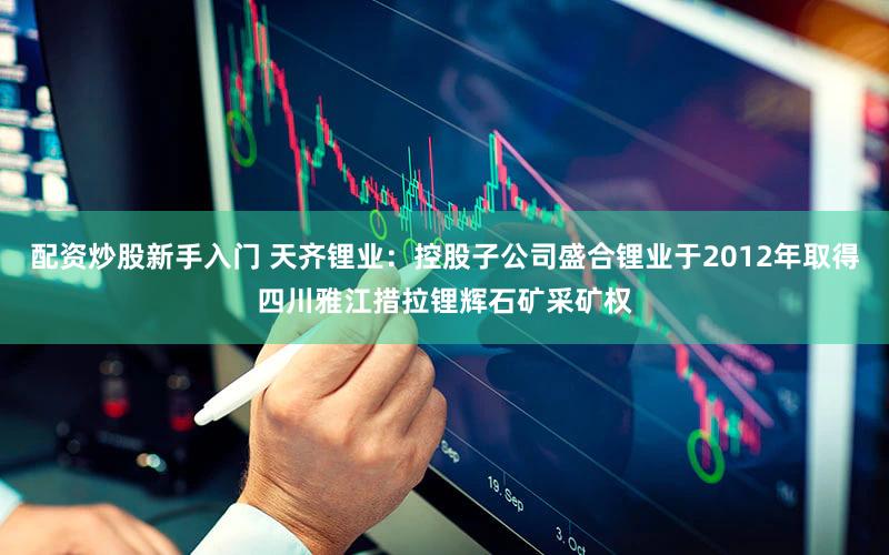 配资炒股新手入门 天齐锂业：控股子公司盛合锂业于2012年取得四川雅江措拉锂辉石矿采矿权