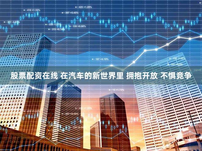 股票配资在线 在汽车的新世界里 拥抱开放 不惧竞争