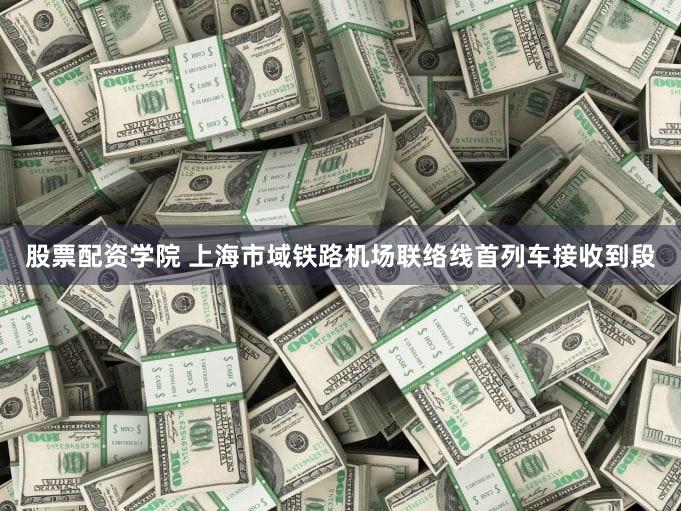 股票配资学院 上海市域铁路机场联络线首列车接收到段