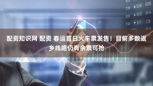 配资知识网 配资 春运首日火车票发售！目前多数返乡线路仍有余票可抢
