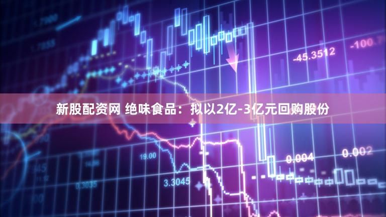 新股配资网 绝味食品：拟以2亿-3亿元回购股份