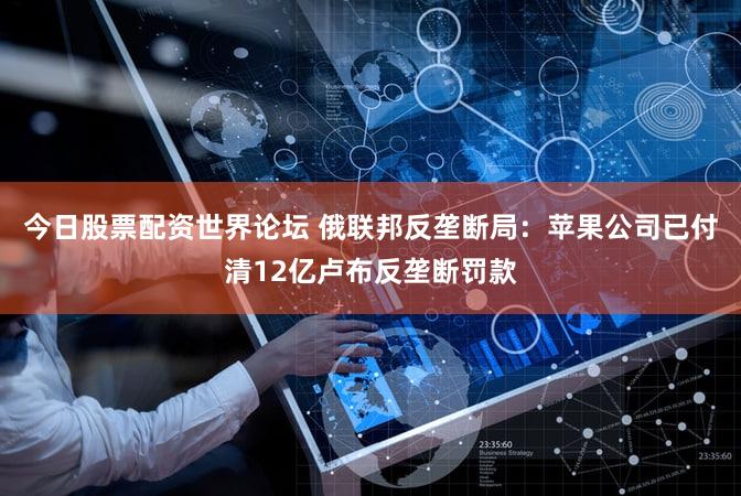 今日股票配资世界论坛 俄联邦反垄断局：苹果公司已付清12亿卢布反垄断罚款