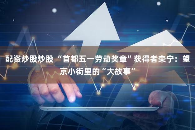 配资炒股炒股 “首都五一劳动奖章”获得者栾宁：望京小街里的“大故事”