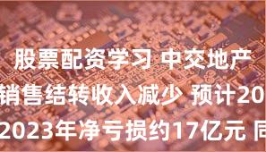 股票配资学习 中交地产：房地产销售结转收入减少 预计2023年净亏损约17亿元 同比转亏