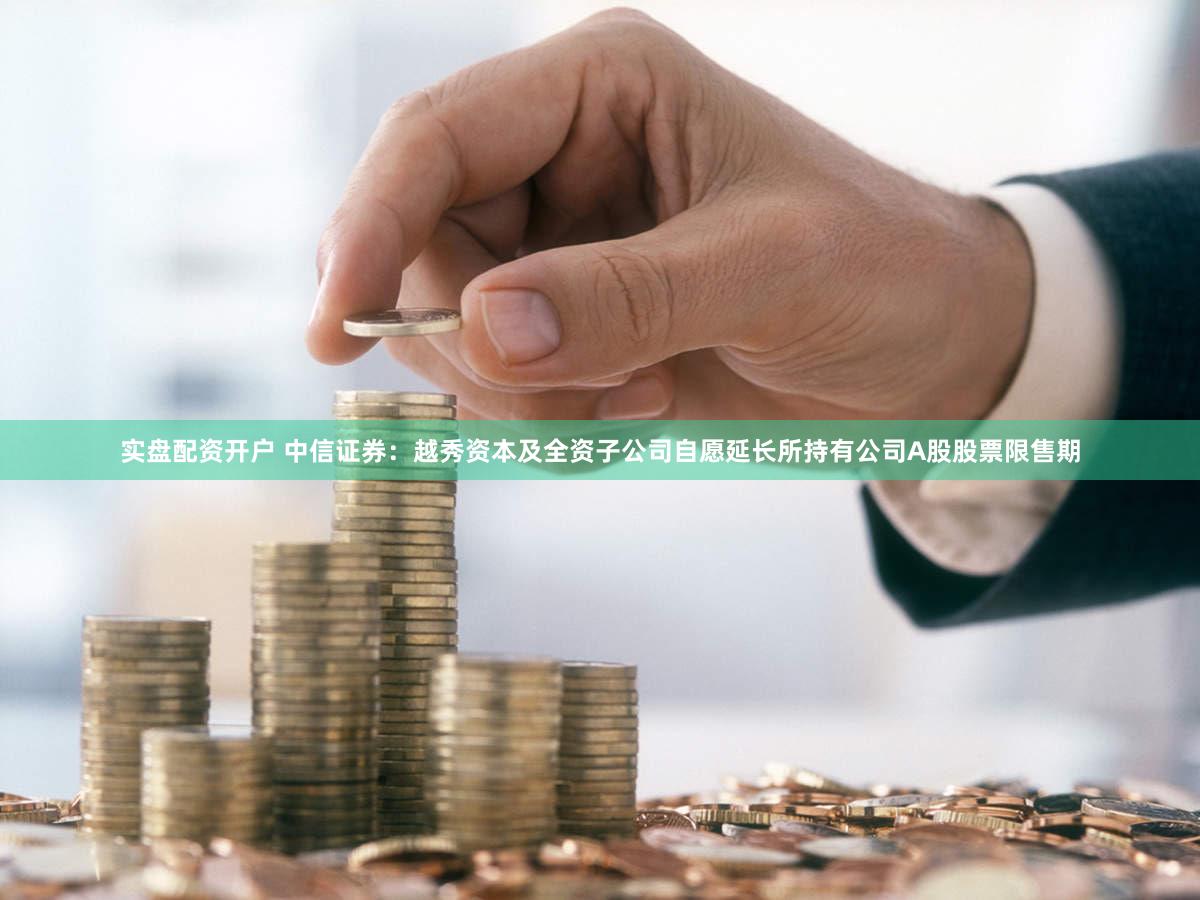 实盘配资开户 中信证券：越秀资本及全资子公司自愿延长所持有公司A股股票限售期