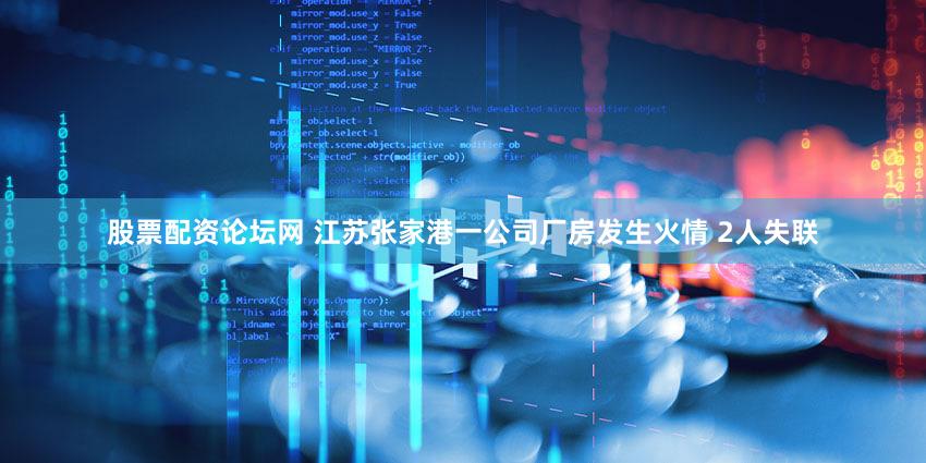 股票配资论坛网 江苏张家港一公司厂房发生火情 2人失联