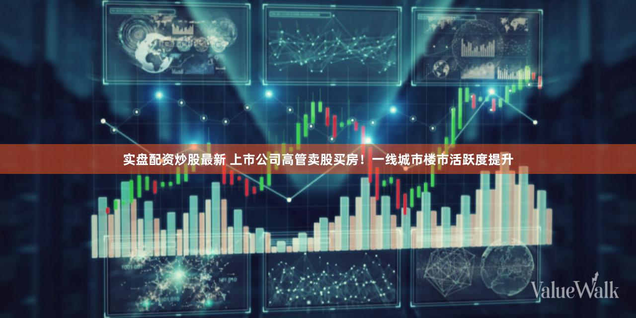 实盘配资炒股最新 上市公司高管卖股买房！一线城市楼市活跃度提升