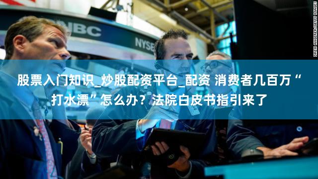 股票入门知识_炒股配资平台_配资 消费者几百万“打水漂”怎么办？法院白皮书指引来了