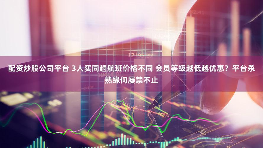 配资炒股公司平台 3人买同趟航班价格不同 会员等级越低越优惠？平台杀熟缘何屡禁不止