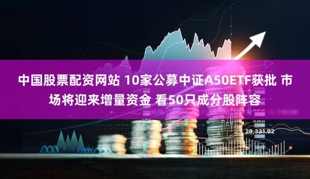 中国股票配资网站 10家公募中证A50ETF获批 市场将迎来增量资金 看50只成分股阵容