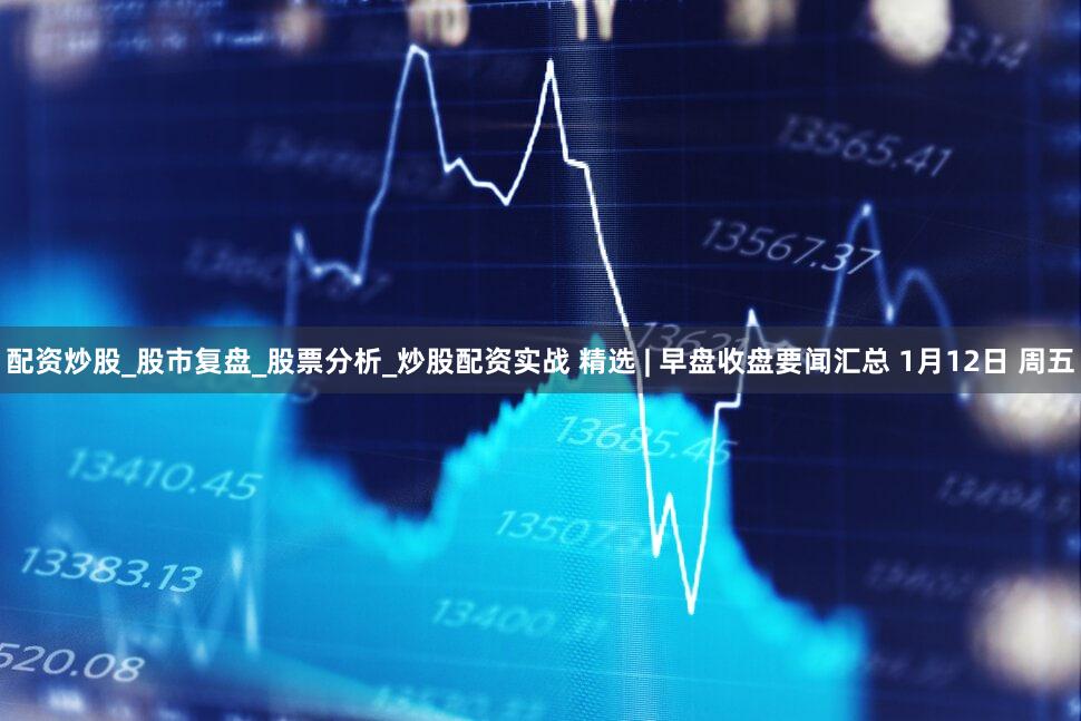 配资炒股_股市复盘_股票分析_炒股配资实战 精选 | 早盘收盘要闻汇总 1月12日 周五