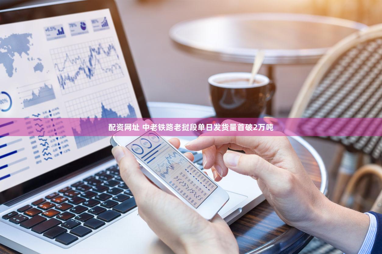 配资网址 中老铁路老挝段单日发货量首破2万吨