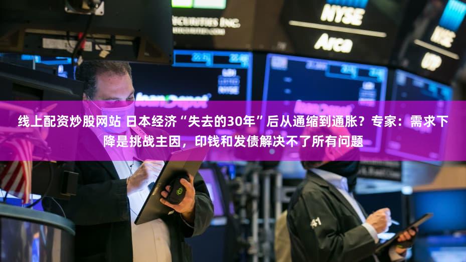 线上配资炒股网站 日本经济“失去的30年”后从通缩到通胀？专家：需求下降是挑战主因，印钱和发债解决不了所有问题