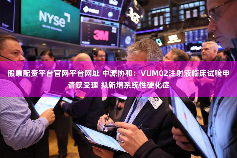 股票配资平台官网平台网址 中源协和:VUM02注射液临床试验申请获受理 拟新增系统性硬化症