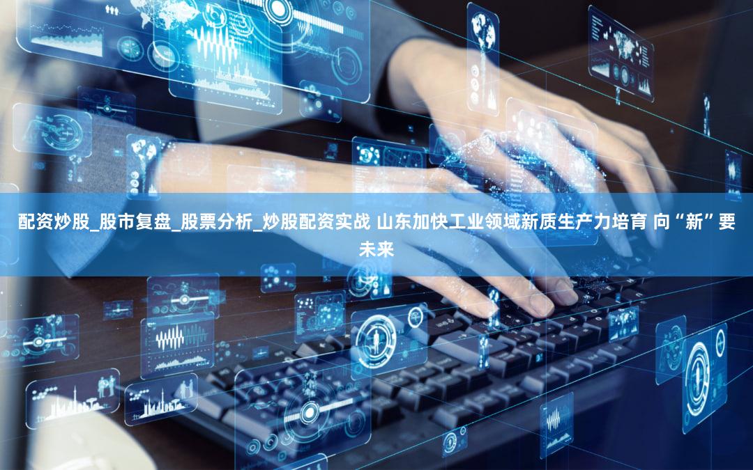 配资炒股_股市复盘_股票分析_炒股配资实战 山东加快工业领域新质生产力培育 向“新”要未来