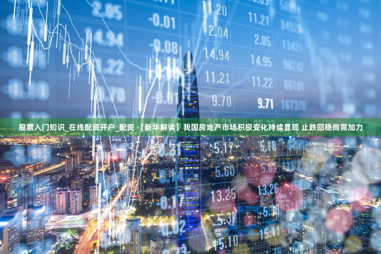 股票入门知识_在线配资开户_配资 【新华解读】我国房地产市场积极变化持续显现 止跌回稳尚需加力