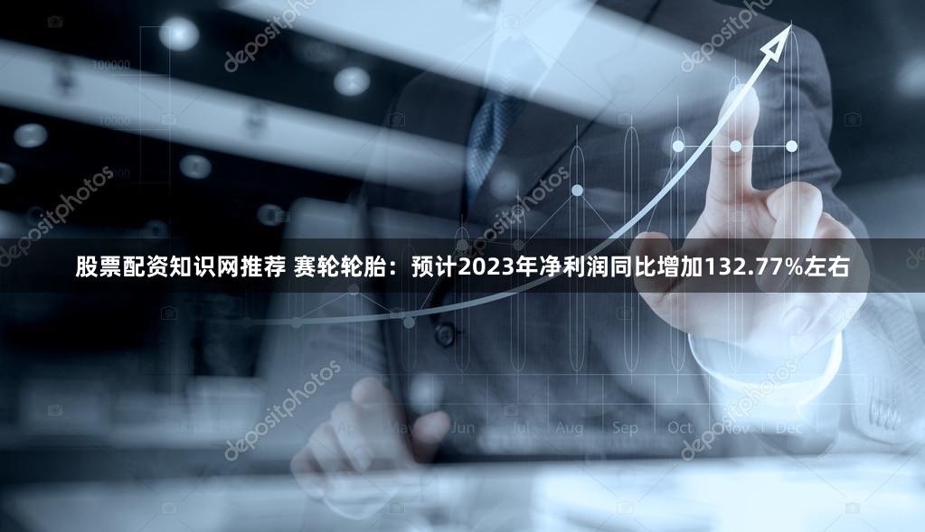 股票配资知识网推荐 赛轮轮胎：预计2023年净利润同比增加132.77%左右