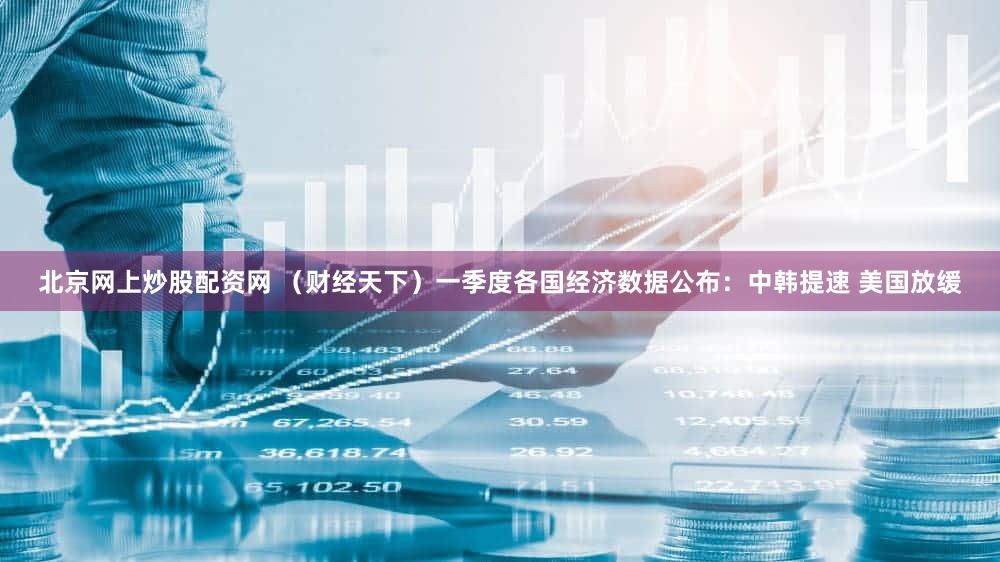 北京网上炒股配资网 (财经天下)一季度各国经济数据公布:中韩提速 美国放缓