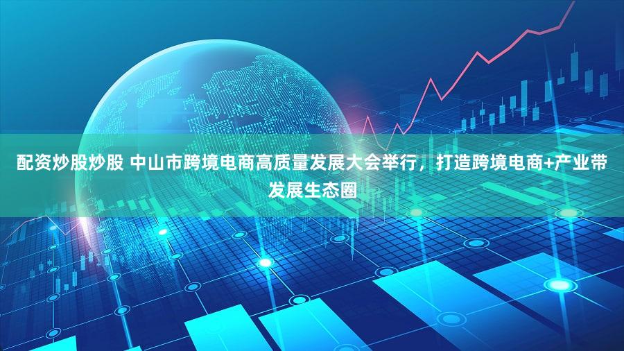 配资炒股炒股 中山市跨境电商高质量发展大会举行,打造跨境电商+产业带发展生态圈