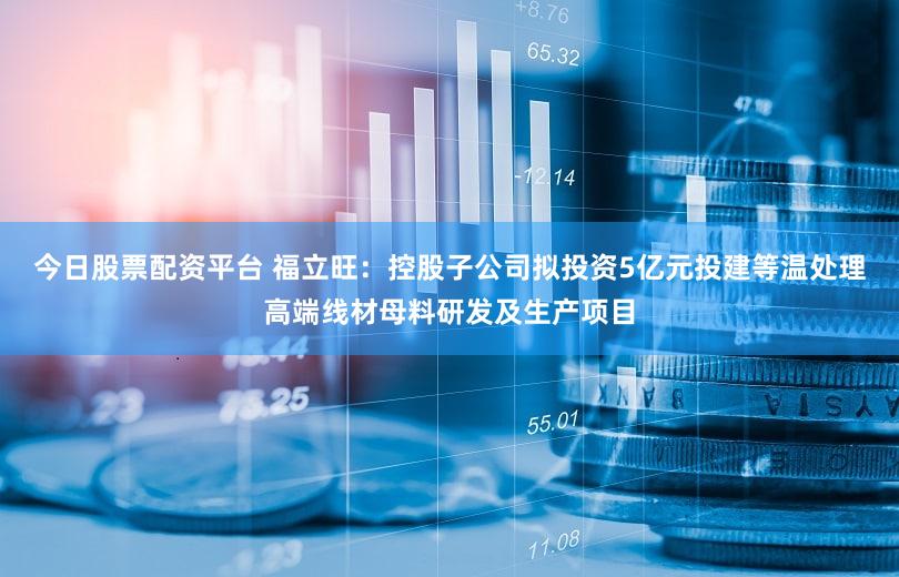 今日股票配资平台 福立旺：控股子公司拟投资5亿元投建等温处理高端线材母料研发及生产项目