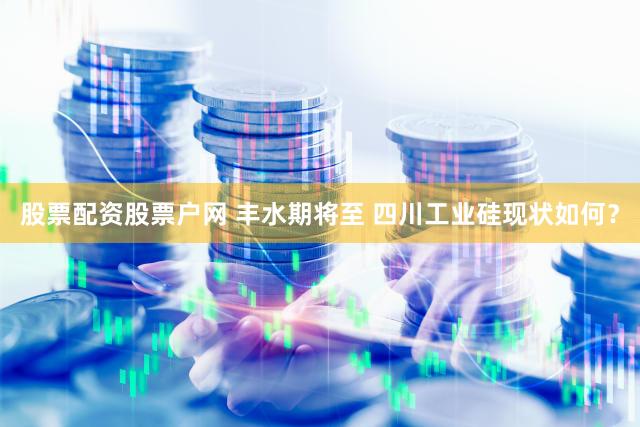 股票配资股票户网 丰水期将至 四川工业硅现状如何？