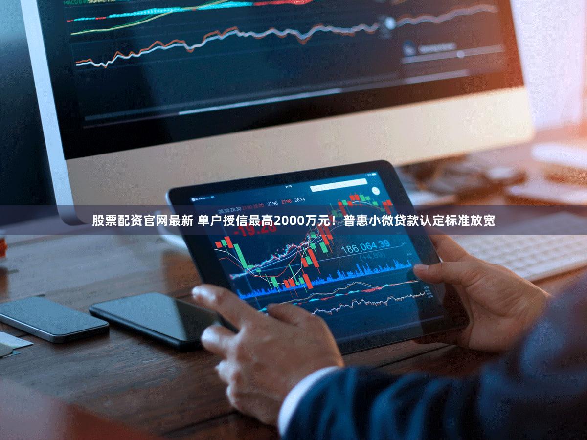 股票配资官网最新 单户授信最高2000万元！普惠小微贷款认定标准放宽